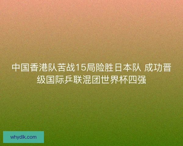 中国香港队苦战15局险胜日本队 成功晋级国际乒联混团世界杯四强 中国香港队苦战15局险胜日本队 成功晋级国际乒联混团世界杯四强