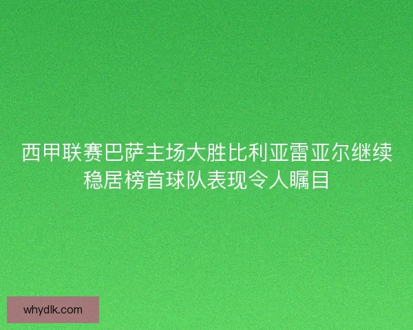 西甲联赛巴萨主场大胜比利亚雷亚尔继续稳居榜首球队表现令人瞩目