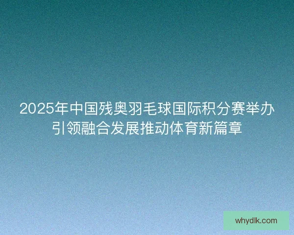 2025年中国残奥羽毛球国际积分赛举办引领融合发展推动体育新篇章