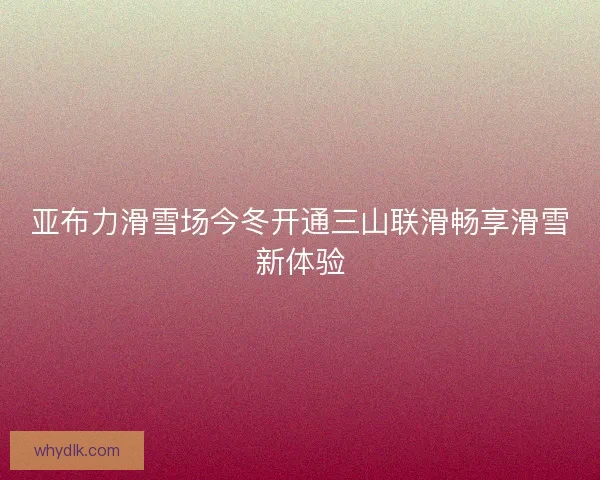 亚布力滑雪场今冬开通三山联滑畅享滑雪新体验