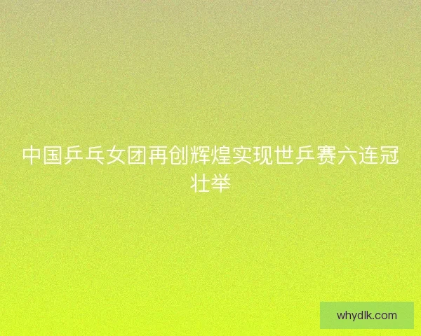中国乒乓女团再创辉煌实现世乒赛六连冠壮举